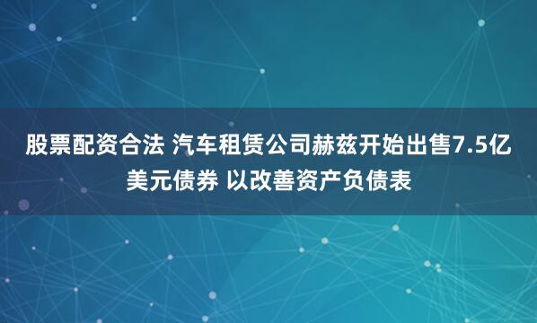 股票配资合法 汽车租赁公司赫兹开始出售7.5亿美元债券 以改善资产负债表
