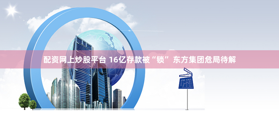 配资网上炒股平台 16亿存款被“锁” 东方集团危局待解