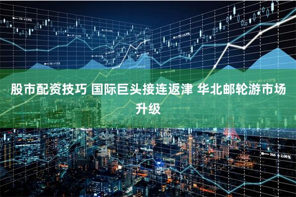 股市配资技巧 国际巨头接连返津 华北邮轮游市场升级