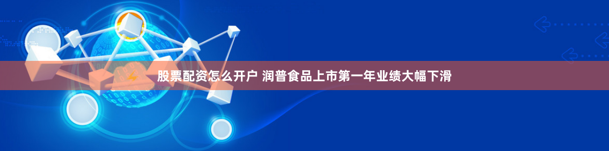 股票配资怎么开户 润普食品上市第一年业绩大幅下滑