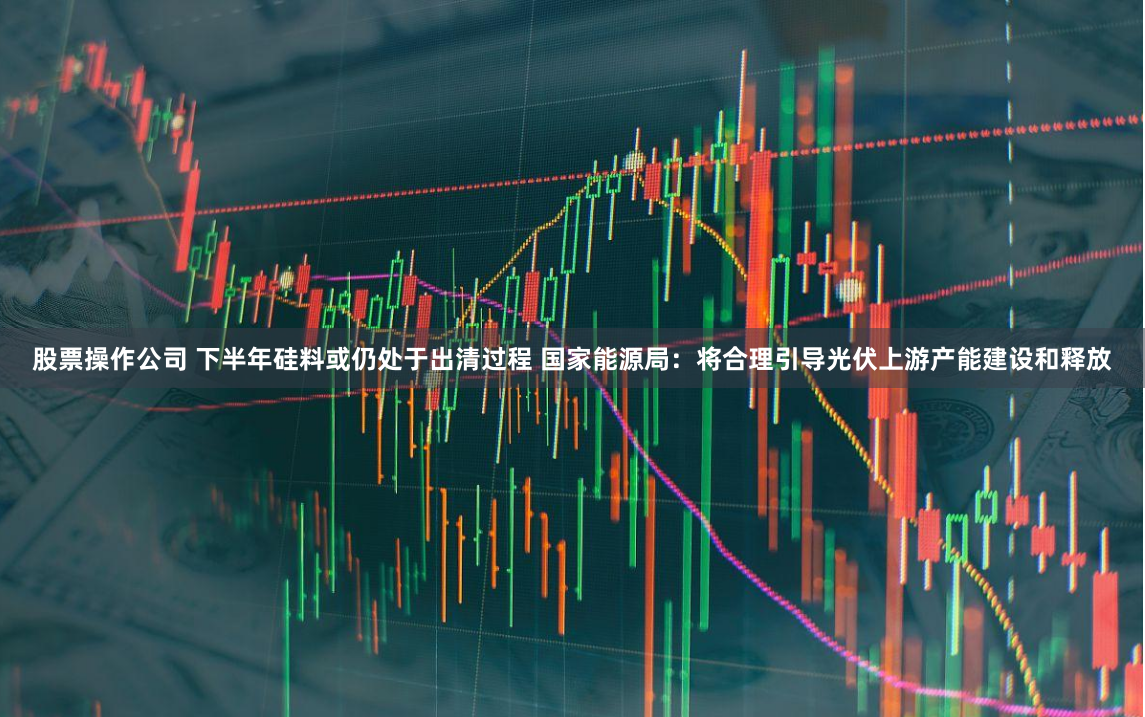 股票操作公司 下半年硅料或仍处于出清过程 国家能源局：将合理引导光伏上游产能建设和释放