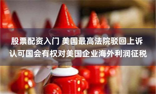 股票配资入门 美国最高法院驳回上诉 认可国会有权对美国企业海外利润征税