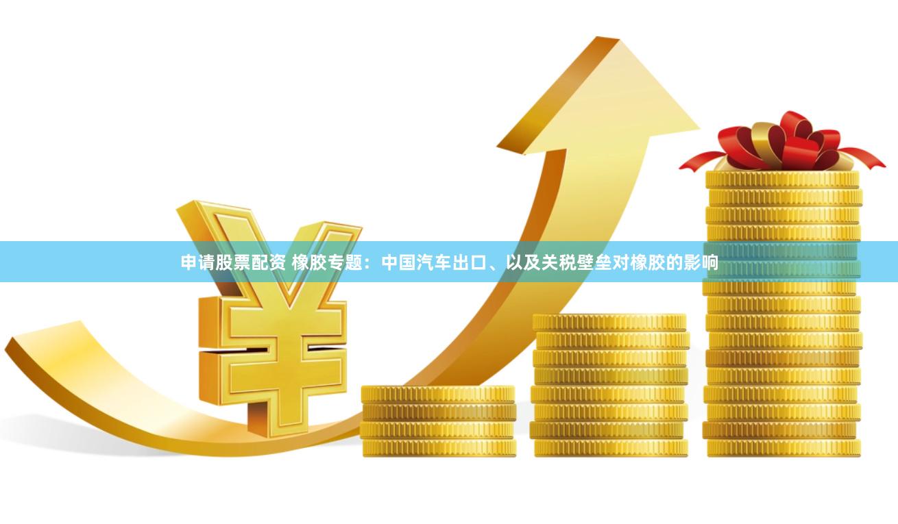 申请股票配资 橡胶专题：中国汽车出口、以及关税壁垒对橡胶的影响