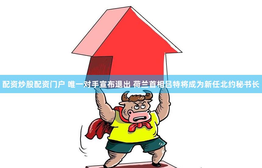 配资炒股配资门户 唯一对手宣布退出 荷兰首相吕特将成为新任北约秘书长