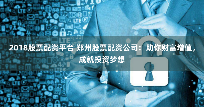 2018股票配资平台 郑州股票配资公司：助你财富增值，成就投资梦想