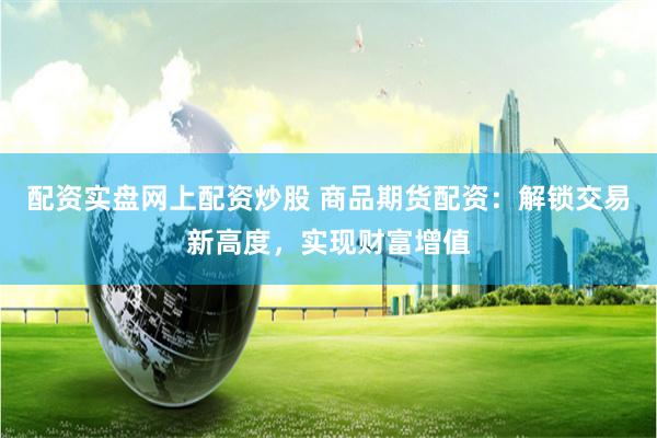 配资实盘网上配资炒股 商品期货配资：解锁交易新高度，实现财富增值