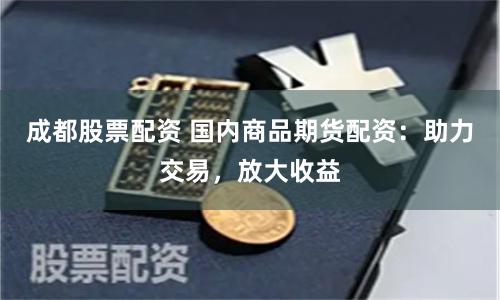 成都股票配资 国内商品期货配资：助力交易，放大收益