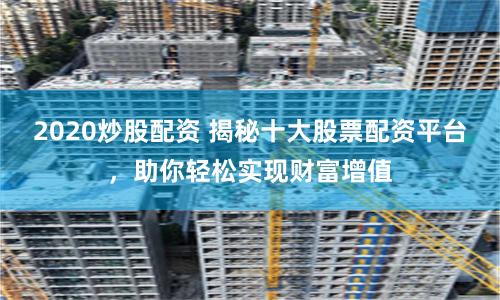 2020炒股配资 揭秘十大股票配资平台，助你轻松实现财富增值