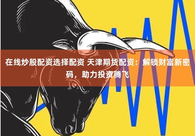 在线炒股配资选择配资 天津期货配资：解锁财富新密码，助力投资腾飞