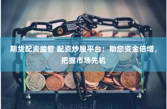 期货配资监管 配资炒股平台：助您资金倍增，把握市场先机