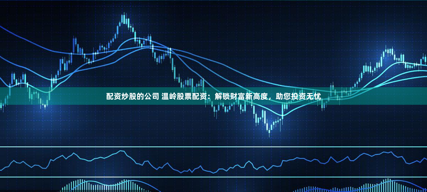 配资炒股的公司 温岭股票配资：解锁财富新高度，助您投资无忧