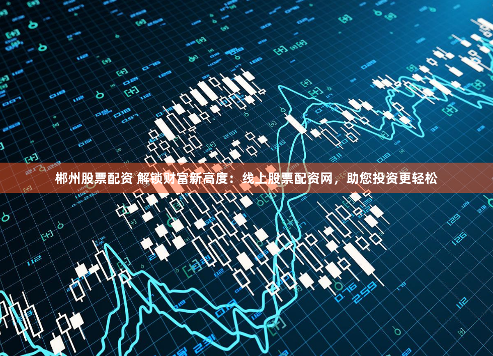 郴州股票配资 解锁财富新高度：线上股票配资网，助您投资更轻松