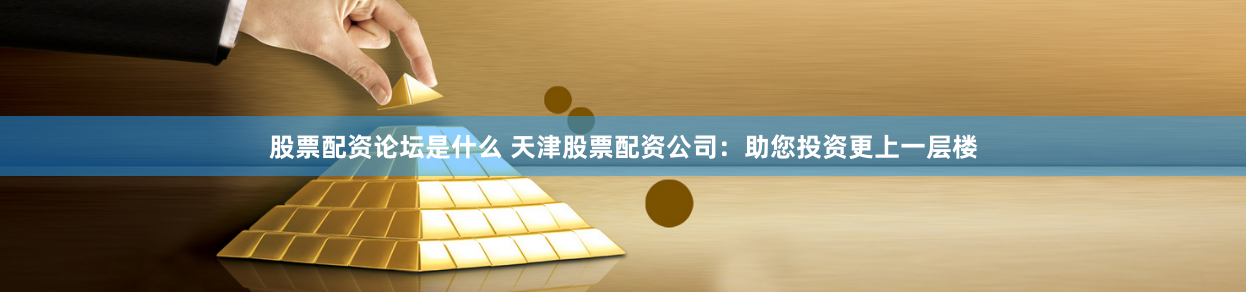 股票配资论坛是什么 天津股票配资公司：助您投资更上一层楼