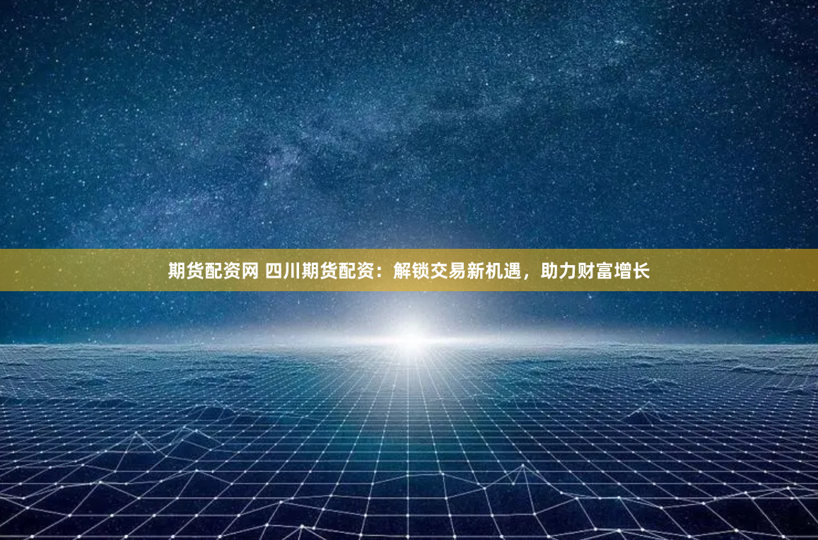 期货配资网 四川期货配资：解锁交易新机遇，助力财富增长