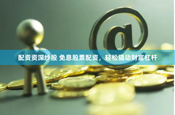 配资资深炒股 免息股票配资，轻松撬动财富杠杆