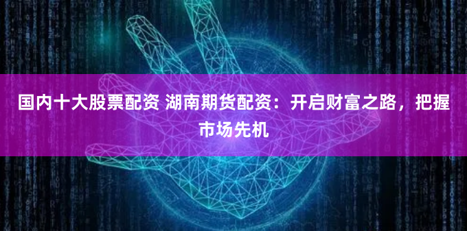 国内十大股票配资 湖南期货配资：开启财富之路，把握市场先机
