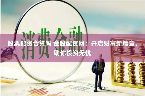 股票配资合算吗 金股配资网：开启财富新篇章，助你投资无忧