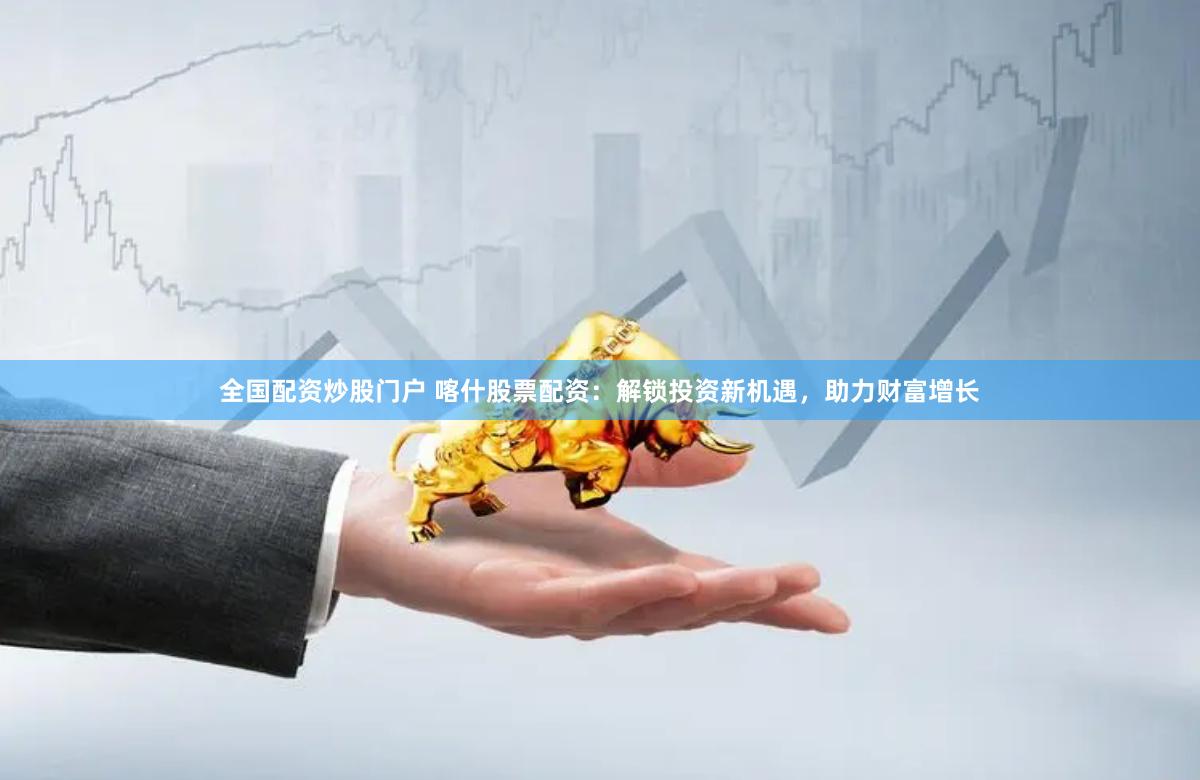 全国配资炒股门户 喀什股票配资：解锁投资新机遇，助力财富增长
