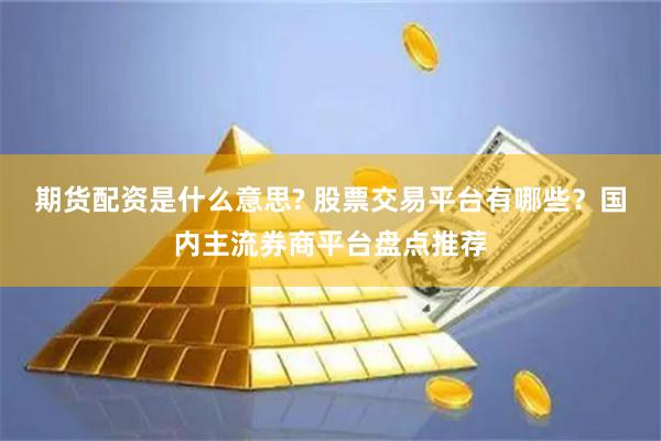 期货配资是什么意思? 股票交易平台有哪些？国内主流券商平台盘点推荐