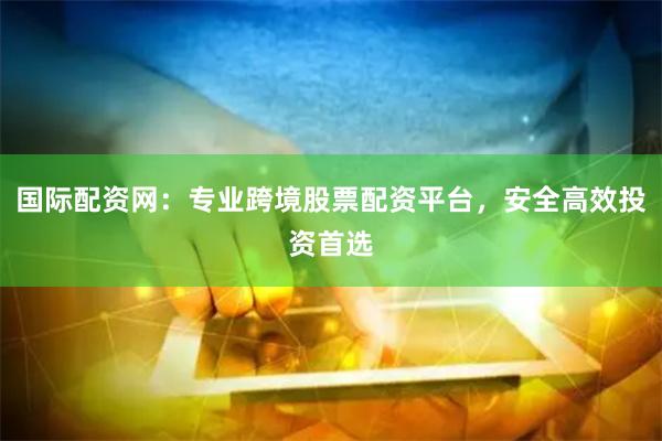 国际配资网：专业跨境股票配资平台，安全高效投资首选