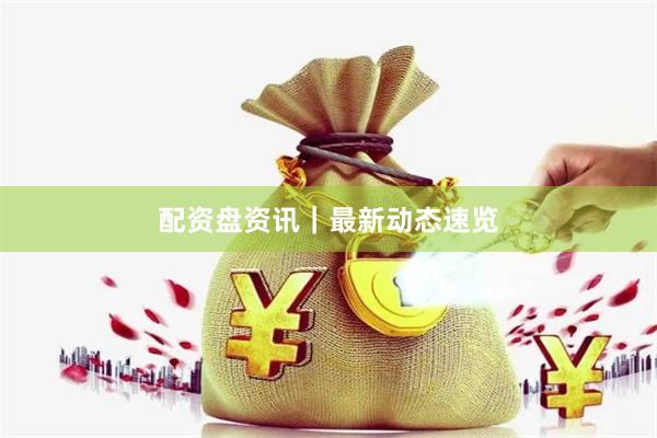 配资盘资讯｜最新动态速览